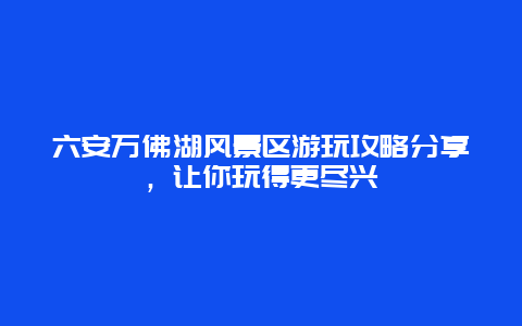 六安万佛湖风景区游玩攻略分享，让你玩得更尽兴