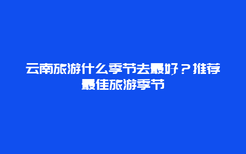 云南旅游什么季节去最好？推荐最佳旅游季节