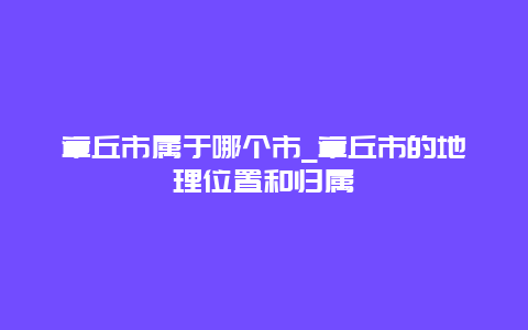 章丘市属于哪个市_章丘市的地理位置和归属