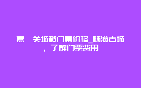 嘉峪关城楼门票价格_畅游古城，了解门票费用