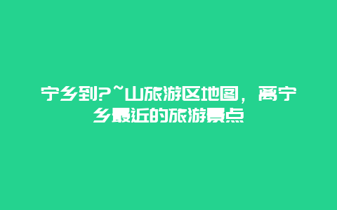 宁乡到?~山旅游区地图，离宁乡最近的旅游景点