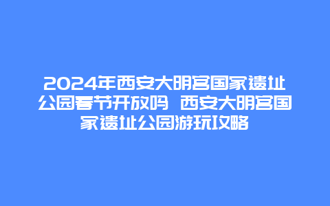 2024年西安大明宫国家遗址公园春节开放吗 西安大明宫国家遗址公园游玩攻略