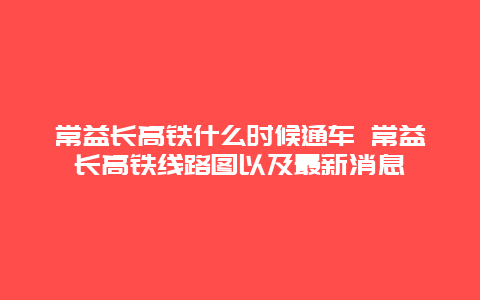 常益长高铁什么时候通车 常益长高铁线路图以及最新消息