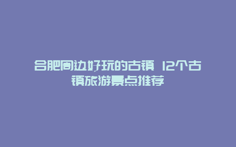 合肥周边好玩的古镇 12个古镇旅游景点推荐