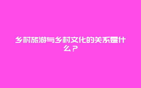 乡村旅游与乡村文化的关系是什么？