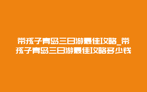 带孩子青岛三日游最佳攻略_带孩子青岛三日游最佳攻略多少钱