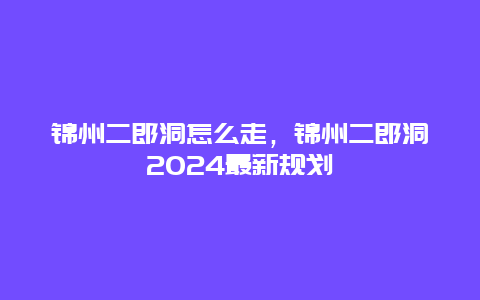 锦州二郎洞怎么走，锦州二郎洞2024最新规划