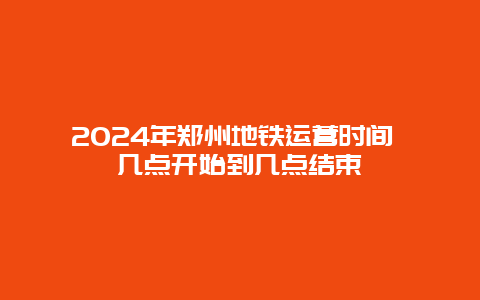 2024年郑州地铁运营时间 几点开始到几点结束