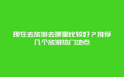 现在去旅游去哪里比较好？推荐几个旅游热门地点