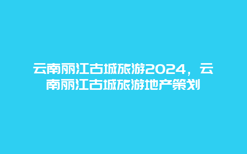 云南丽江古城旅游2024，云南丽江古城旅游地产策划