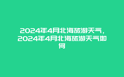 2024年4月北海旅游天气，2024年4月北海旅游天气如何