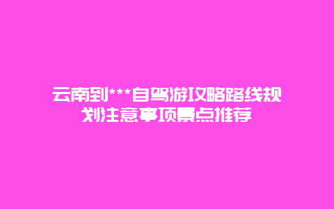 云南到***自驾游攻略路线规划注意事项景点推荐