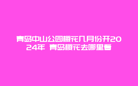 青岛中山公园樱花几月份开2024年 青岛樱花去哪里看