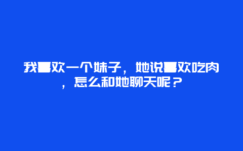 我喜欢一个妹子，她说喜欢吃肉，怎么和她聊天呢？