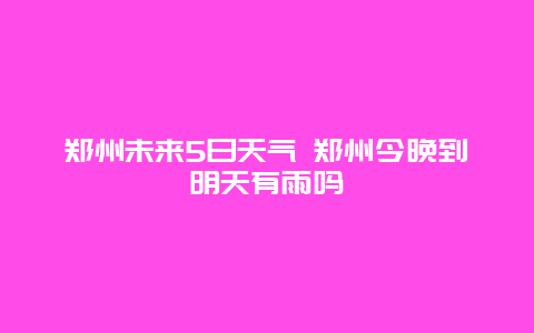 郑州未来5日天气 郑州今晚到明天有雨吗