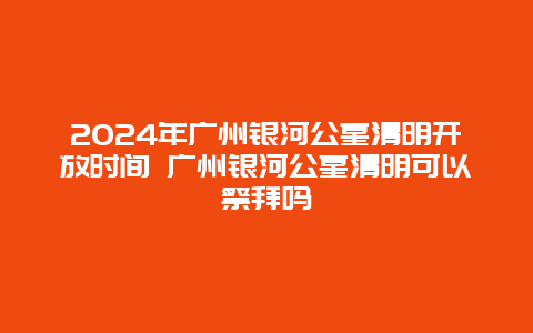 2024年广州银河公墓清明开放时间 广州银河公墓清明可以祭拜吗