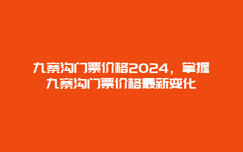 九寨沟门票价格2024，掌握九寨沟门票价格最新变化