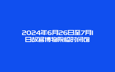 2024年6月26日至7月1日故宫博物院临时闭馆