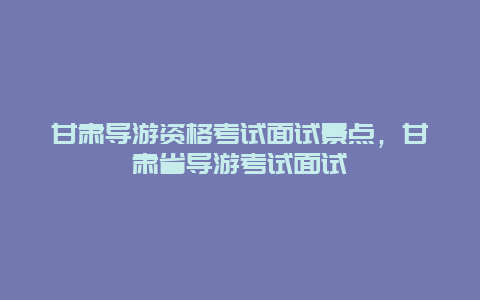 甘肃导游资格考试面试景点，甘肃省导游考试面试