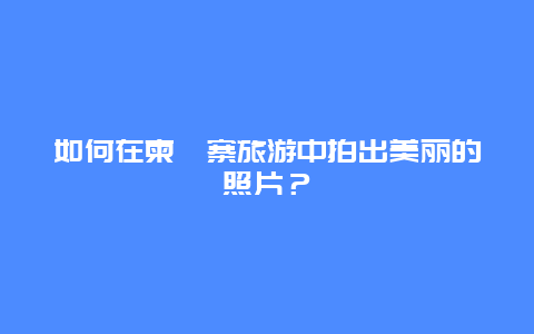 如何在柬埔寨旅游中拍出美丽的照片？