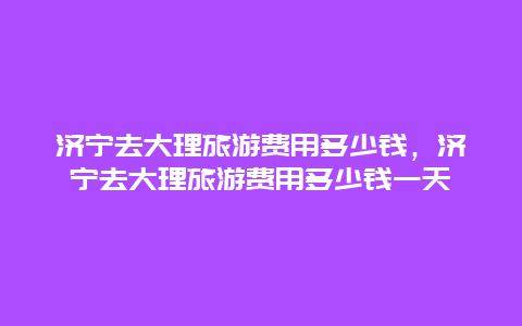 济宁去大理旅游费用多少钱，济宁去大理旅游费用多少钱一天