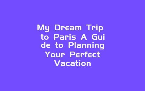 My Dream Trip to Paris A Guide to Planning Your Perfect Vacation