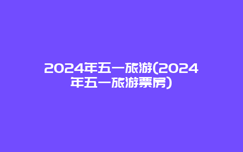 2024年五一旅游(2024年五一旅游票房)