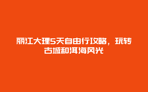 丽江大理5天自由行攻略，玩转古城和洱海风光