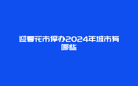 迎春花市停办2024年城市有哪些