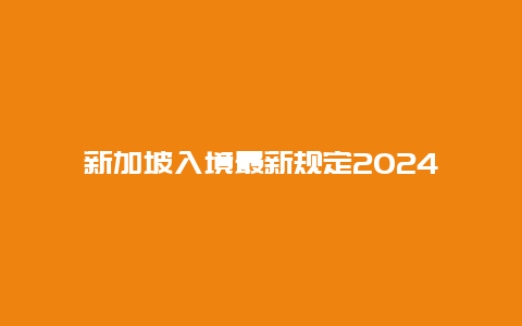 新加坡入境最新规定2024