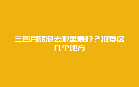 三四月旅游去哪里最好？推荐这几个地方