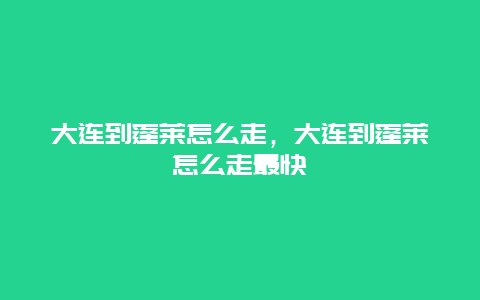 大连到蓬莱怎么走，大连到蓬莱怎么走最快