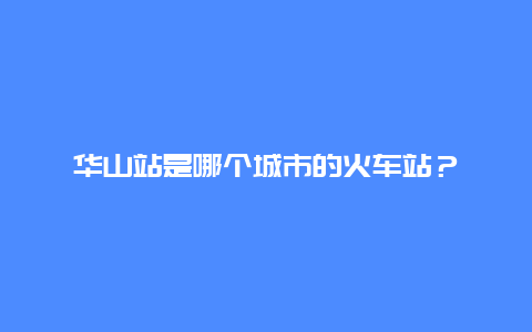 华山站是哪个城市的火车站？