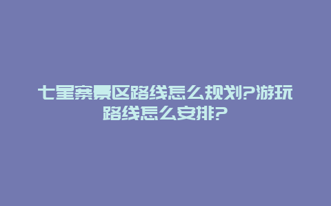 七星寨景区路线怎么规划?游玩路线怎么安排?