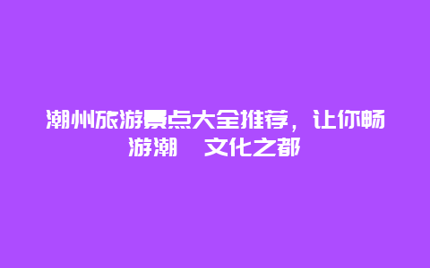 潮州旅游景点大全推荐，让你畅游潮汕文化之都