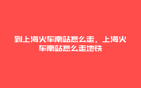 到上海火车南站怎么走，上海火车南站怎么走地铁