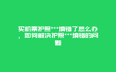 买机票护照***填错了怎么办，如何解决护照***填错的问题