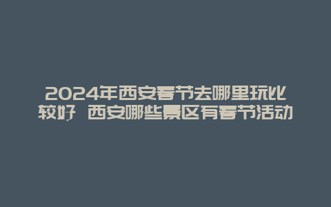 2024年西安春节去哪里玩比较好 西安哪些景区有春节活动