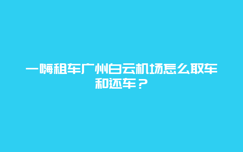 一嗨租车广州白云机场怎么取车和还车？