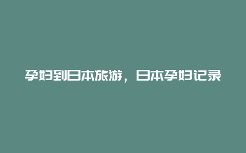 孕妇到日本旅游，日本孕妇记录