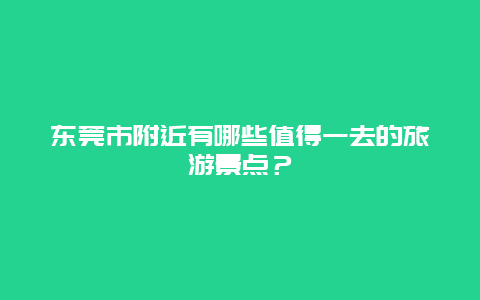 东莞市附近有哪些值得一去的旅游景点？