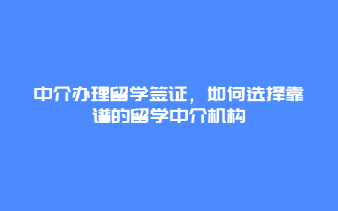 中介办理留学签证，如何选择靠谱的留学中介机构