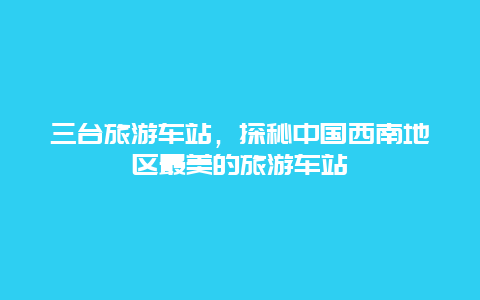 三台旅游车站，探秘中国西南地区最美的旅游车站