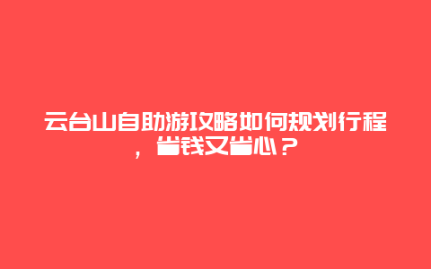 云台山自助游攻略如何规划行程，省钱又省心？