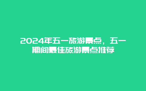 2024年五一旅游景点，五一期间最佳旅游景点推荐