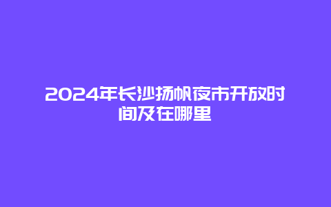 2024年长沙扬帆夜市开放时间及在哪里