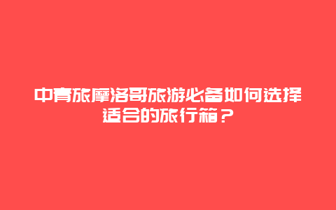 中青旅摩洛哥旅游必备如何选择适合的旅行箱？