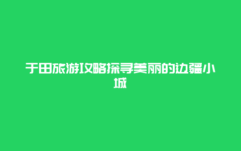 于田旅游攻略探寻美丽的边疆小城