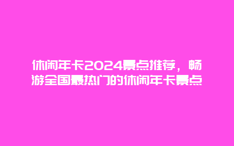 休闲年卡2024景点推荐，畅游全国最热门的休闲年卡景点