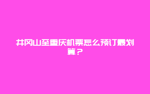 井冈山至重庆机票怎么预订最划算？